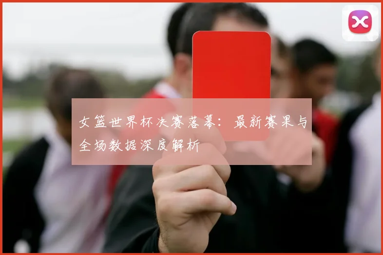 女篮世界杯决赛落幕：最新赛果与全场数据深度解析