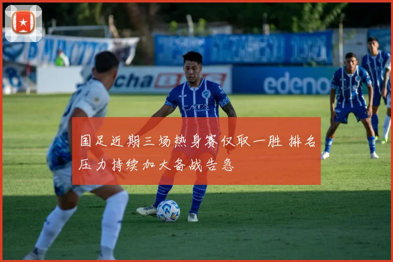 国足近期三场热身赛仅取一胜 排名压力持续加大备战告急