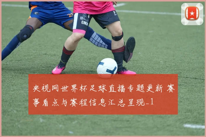 央视网世界杯足球直播专题更新 赛事看点与赛程信息汇总呈现_1