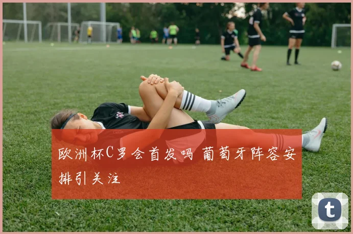 欧洲杯C罗会首发吗 葡萄牙阵容安排引关注