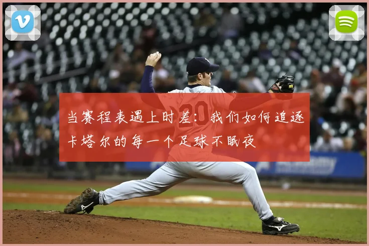 当赛程表遇上时差:我们如何追逐卡塔尔的每一个足球不眠夜