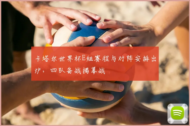 卡塔尔世界杯E组赛程与对阵安排出炉,四队备战揭幕战