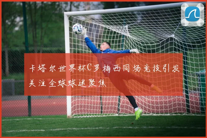 卡塔尔世界杯C罗梅西同场竞技引发关注全球球迷聚焦