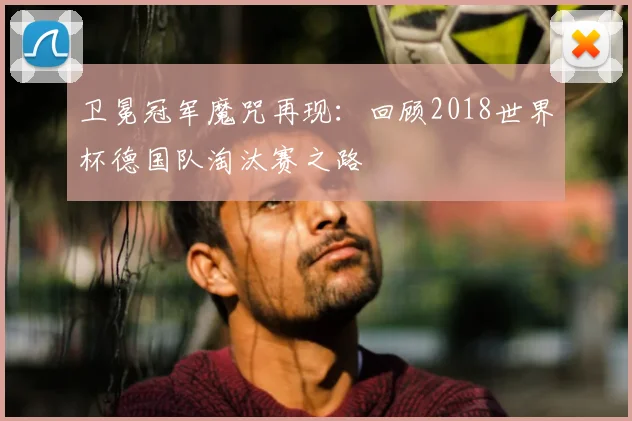 卫冕冠军魔咒再现:回顾2018世界杯德国队淘汰赛之路