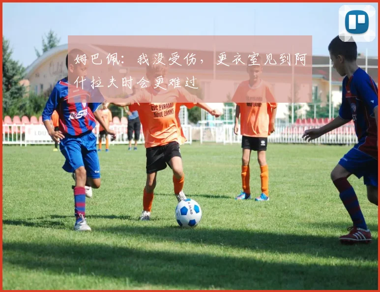姆巴佩:我没受伤,更衣室见到阿什拉夫时会更难过