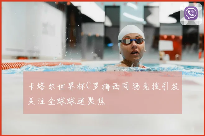 卡塔尔世界杯C罗梅西同场竞技引发关注全球球迷聚焦