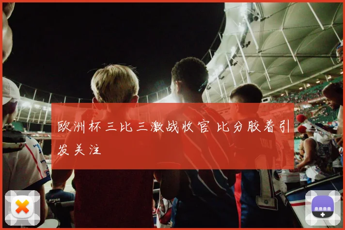 欧洲杯三比三激战收官 比分胶着引发关注