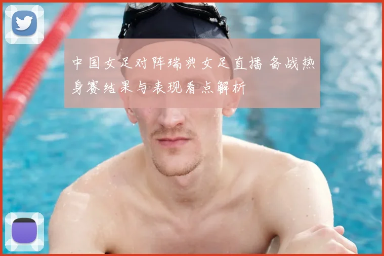中国女足对阵瑞典女足直播 备战热身赛结果与表现看点解析