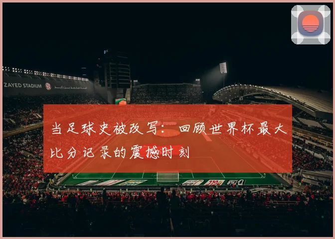 当足球史被改写:回顾世界杯最大比分记录的震撼时刻