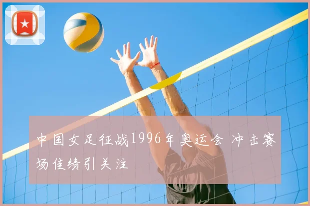 中国女足征战1996年奥运会 冲击赛场佳绩引关注