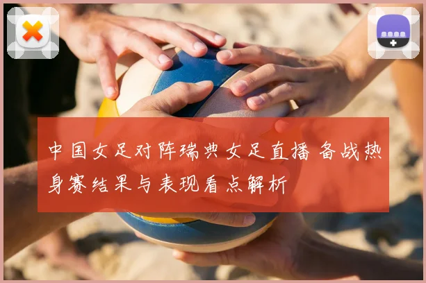 中国女足对阵瑞典女足直播 备战热身赛结果与表现看点解析