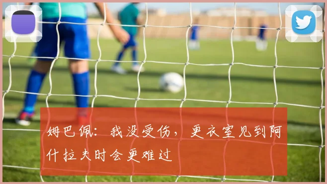 姆巴佩:我没受伤,更衣室见到阿什拉夫时会更难过