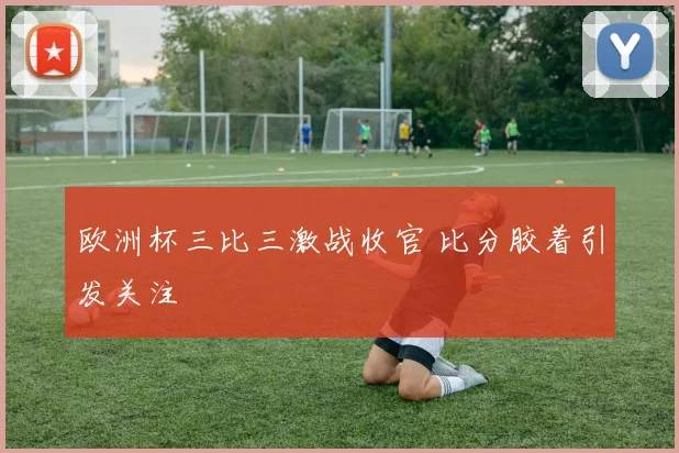 欧洲杯三比三激战收官 比分胶着引发关注