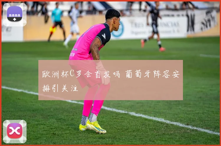 欧洲杯C罗会首发吗 葡萄牙阵容安排引关注
