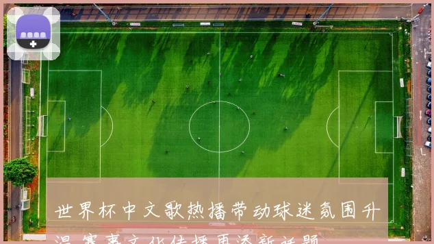 世界杯中文歌热播带动球迷氛围升温 赛事文化传播再添新话题