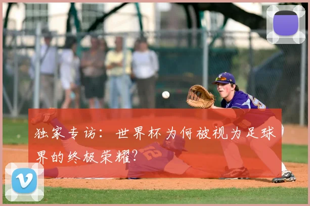 独家专访:世界杯为何被视为足球界的终极荣耀?