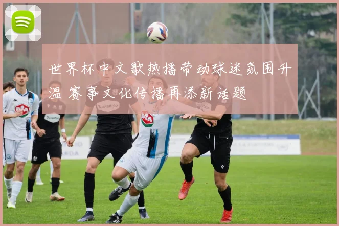 世界杯中文歌热播带动球迷氛围升温 赛事文化传播再添新话题