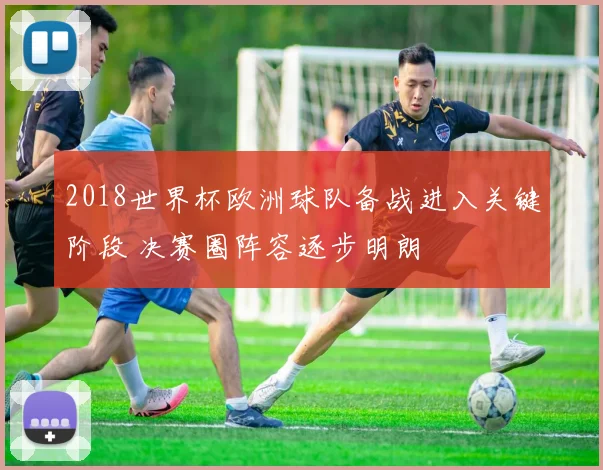 2018世界杯欧洲球队备战进入关键阶段 决赛圈阵容逐步明朗