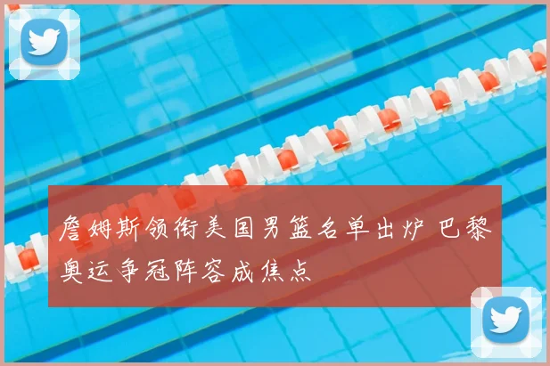 詹姆斯领衔美国男篮名单出炉 巴黎奥运争冠阵容成焦点