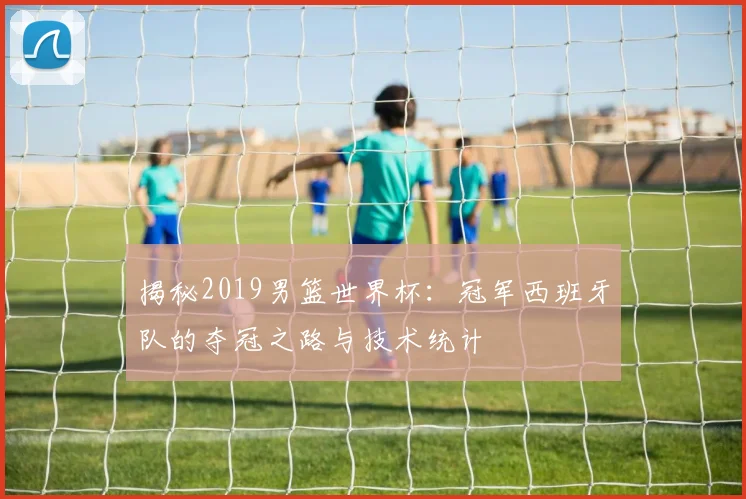 揭秘2019男篮世界杯:冠军西班牙队的夺冠之路与技术统计